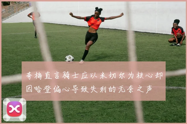 夸梅直言骑士应以米切尔为核心却因哈登偏心导致失利的无奈之声