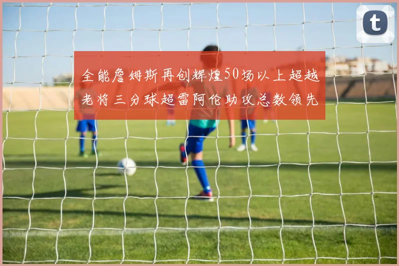 全能詹姆斯再创辉煌50场以上超越老将三分球超雷阿伦助攻总数领先隆多