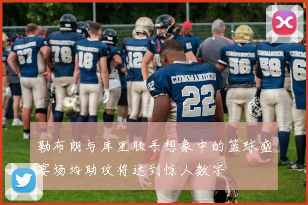 勒布朗与库里联手想象中的篮球盛宴场均助攻将达到惊人数字