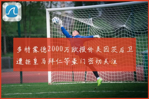 多特蒙德2000万欧报价美因茨后卫遭拒皇马拜仁等豪门密切关注