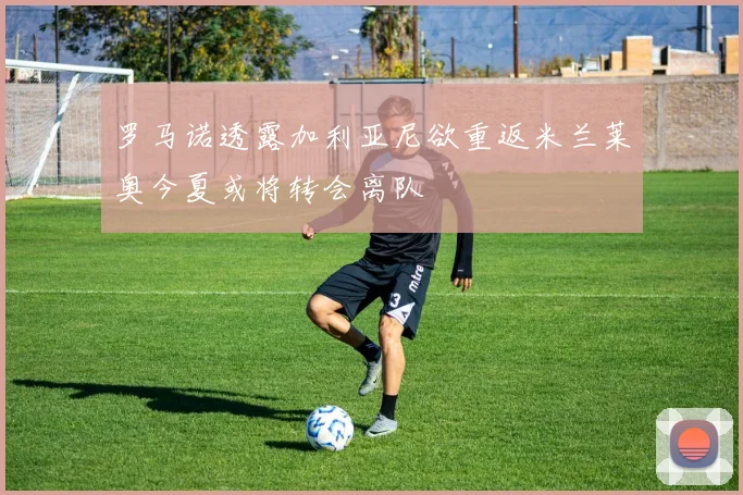 罗马诺透露加利亚尼欲重返米兰莱奥今夏或将转会离队