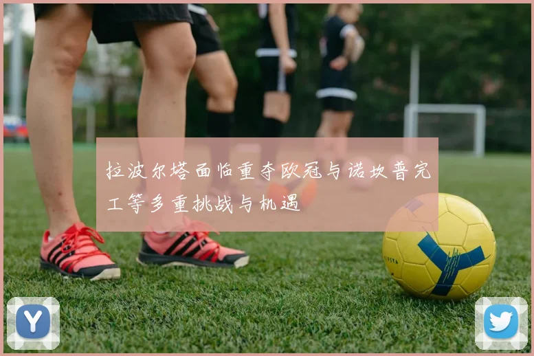 拉波尔塔面临重夺欧冠与诺坎普完工等多重挑战与机遇