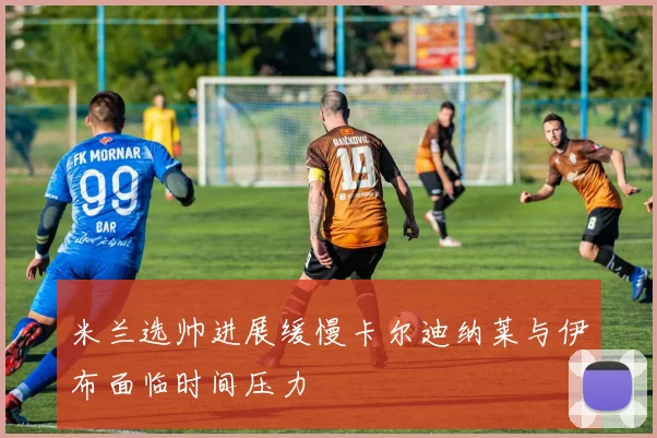 米兰选帅进展缓慢卡尔迪纳莱与伊布面临时间压力