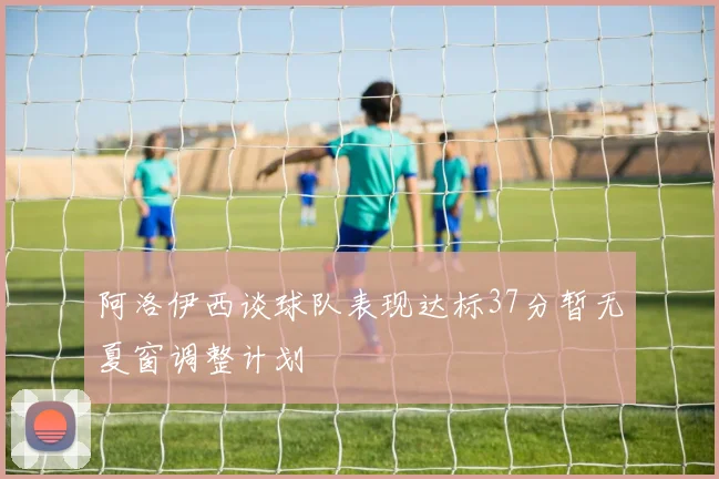阿洛伊西谈球队表现达标37分暂无夏窗调整计划