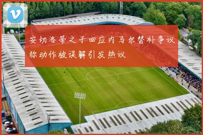 安切洛蒂之子回应内马尔替补争议称动作被误解引发热议