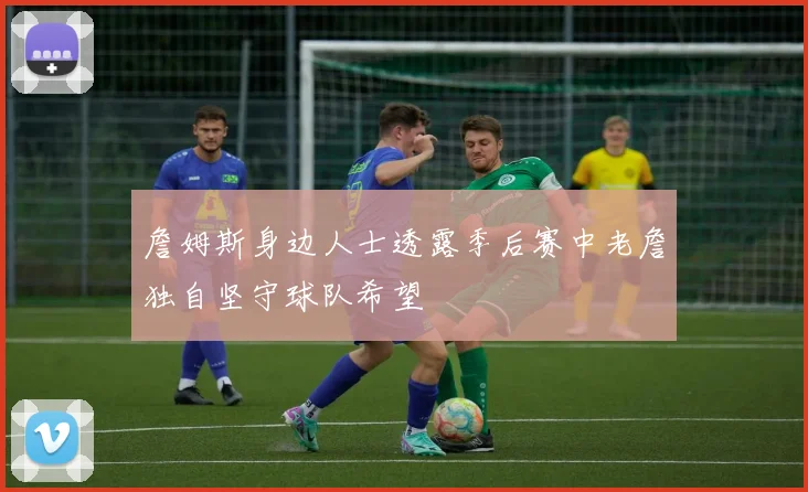 詹姆斯身边人士透露季后赛中老詹独自坚守球队希望