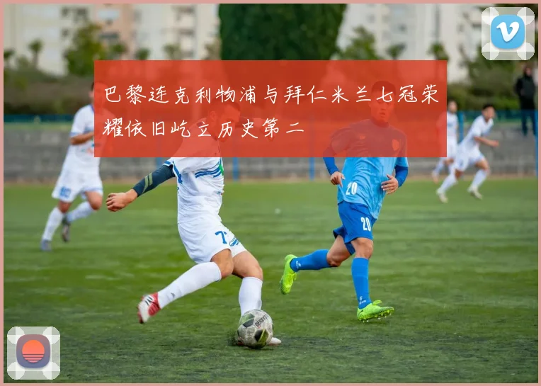 巴黎连克利物浦与拜仁米兰七冠荣耀依旧屹立历史第二