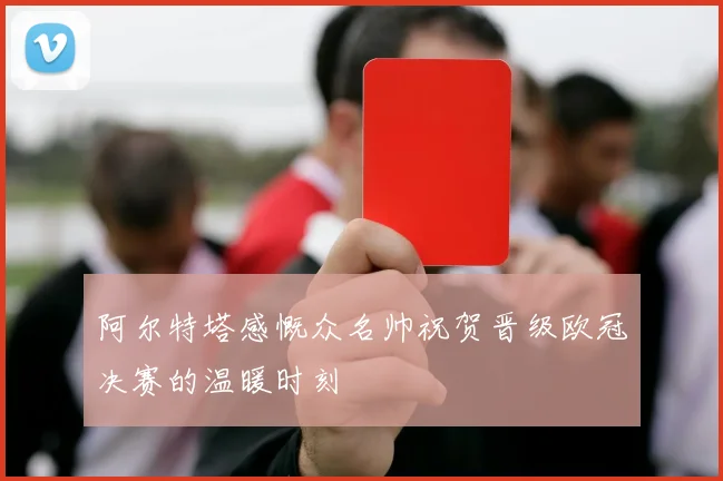阿尔特塔感慨众名帅祝贺晋级欧冠决赛的温暖时刻