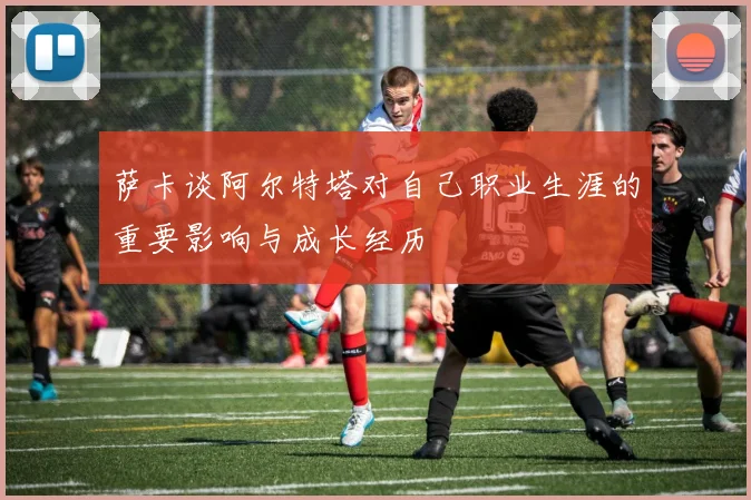萨卡谈阿尔特塔对自己职业生涯的重要影响与成长经历