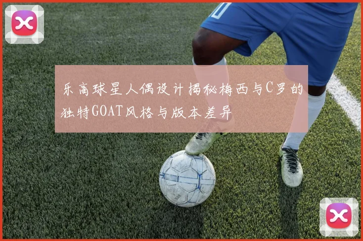 乐高球星人偶设计揭秘梅西与C罗的独特GOAT风格与版本差异