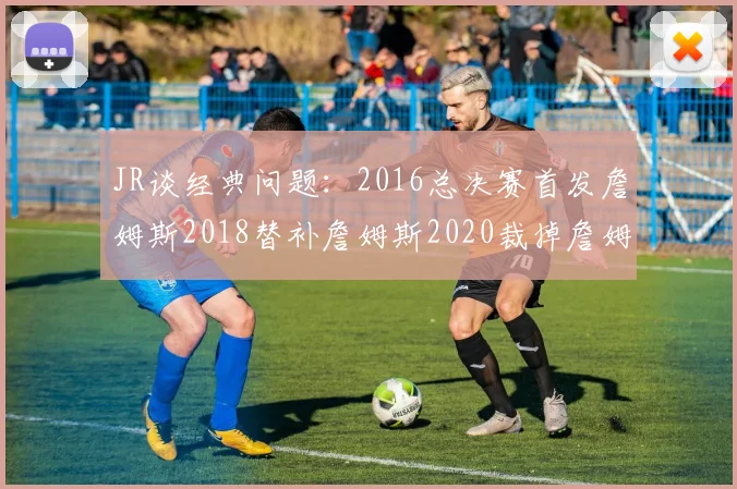 JR谈经典问题：2016总决赛首发詹姆斯2018替补詹姆斯2020裁掉詹姆斯的背后故事