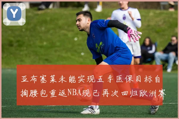 亚布塞莱未能实现五季医保目标自掏腰包重返NBA现已再次回归欧洲赛场