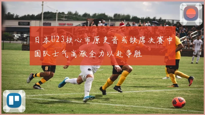 日本U23核心市原吏音或缺席决赛中国队士气高涨全力以赴争胜