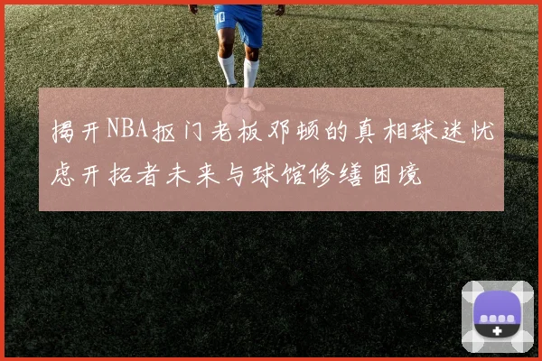 揭开NBA抠门老板邓顿的真相球迷忧虑开拓者未来与球馆修缮困境