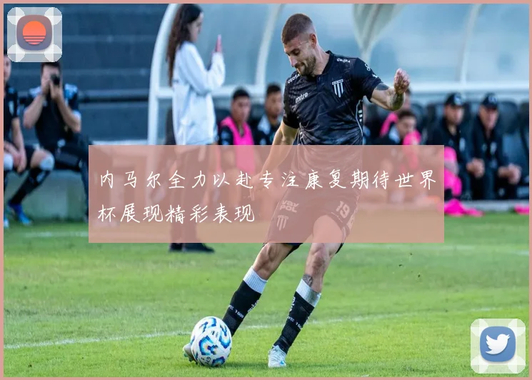 内马尔全力以赴专注康复期待世界杯展现精彩表现