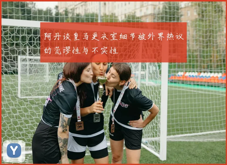 阿丹谈皇马更衣室细节被外界热议的荒谬性与不实性