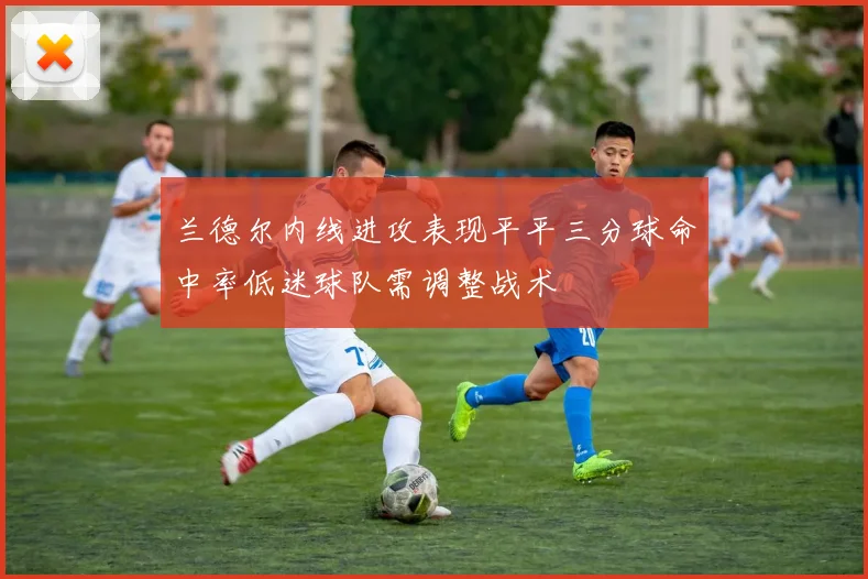 兰德尔内线进攻表现平平三分球命中率低迷球队需调整战术