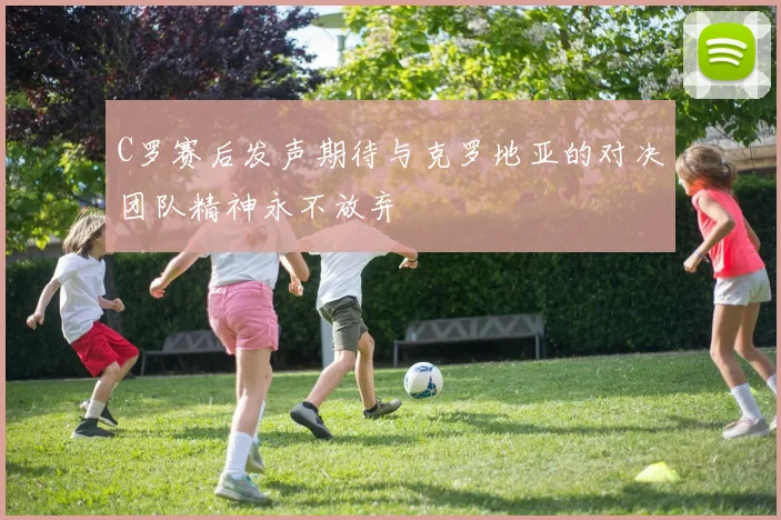 C罗赛后发声期待与克罗地亚的对决团队精神永不放弃
