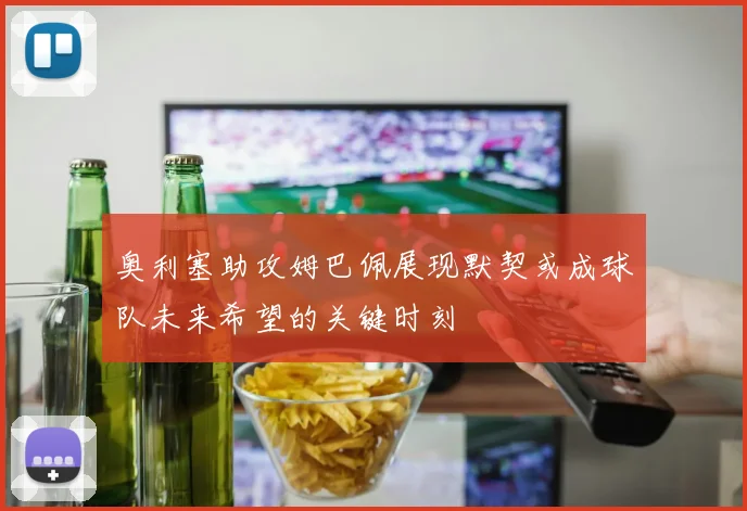 奥利塞助攻姆巴佩展现默契或成球队未来希望的关键时刻