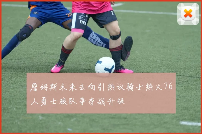 詹姆斯未来去向引热议骑士热火76人勇士狼队争夺战升级