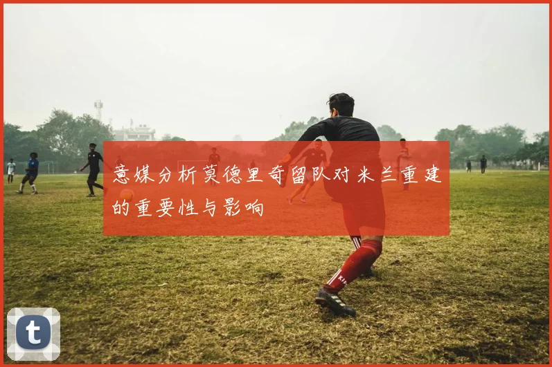 意媒分析莫德里奇留队对米兰重建的重要性与影响